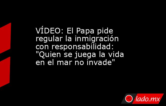 VÍDEO: El Papa pide regular la inmigración con responsabilidad: 