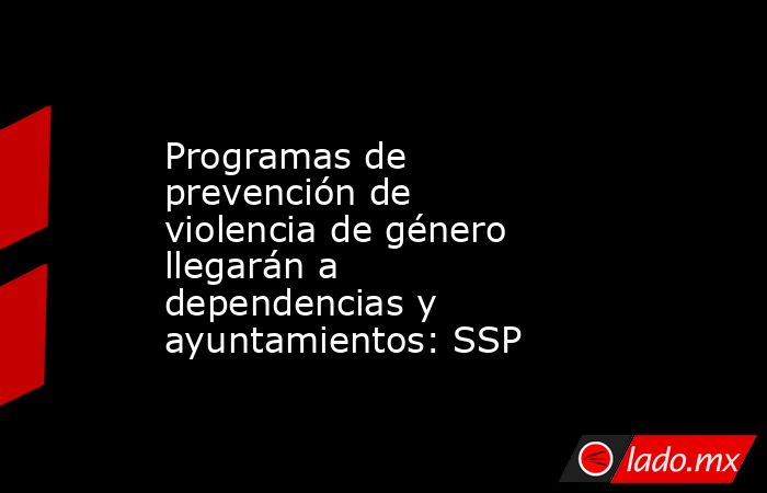 Programas de prevención de violencia de género llegarán a dependencias y ayuntamientos: SSP. Noticias en tiempo real