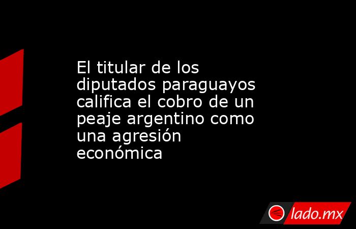 El titular de los diputados paraguayos califica el cobro de un peaje argentino como una agresión económica. Noticias en tiempo real