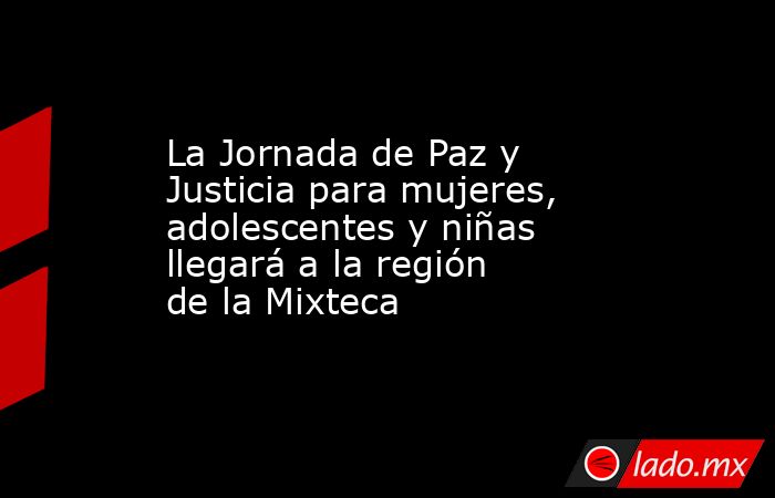 La Jornada de Paz y Justicia para mujeres, adolescentes y niñas llegará a la región de la Mixteca. Noticias en tiempo real