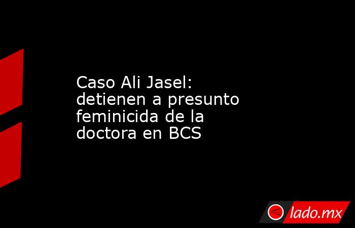 Caso Ali Jasel: detienen a presunto feminicida de la doctora en BCS. Noticias en tiempo real