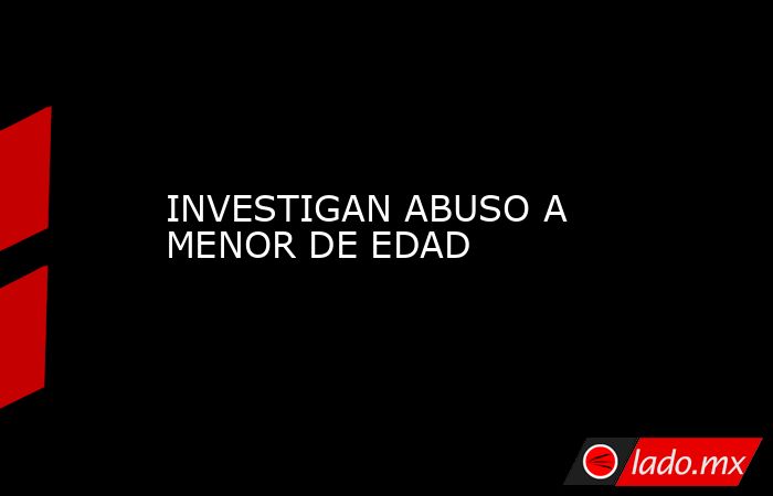 INVESTIGAN ABUSO A MENOR DE EDAD. Noticias en tiempo real