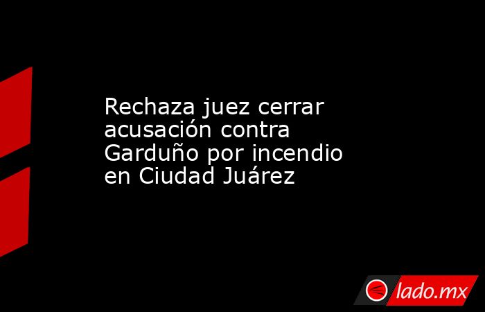 Rechaza juez cerrar  acusación contra  Garduño por incendio  en Ciudad Juárez. Noticias en tiempo real
