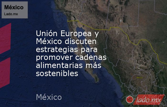 Unión Europea y México discuten estrategias para promover cadenas alimentarias más sostenibles. Noticias en tiempo real