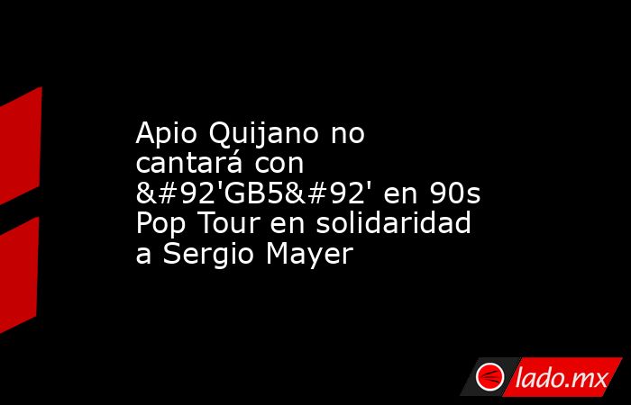 Apio Quijano no cantará con \'GB5\' en 90s Pop Tour en solidaridad a Sergio Mayer. Noticias en tiempo real