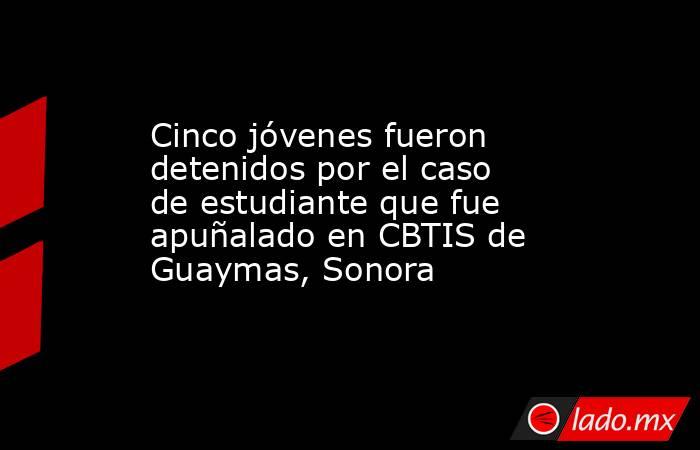 Cinco jóvenes fueron detenidos por el caso de estudiante que fue apuñalado en CBTIS de Guaymas, Sonora. Noticias en tiempo real
