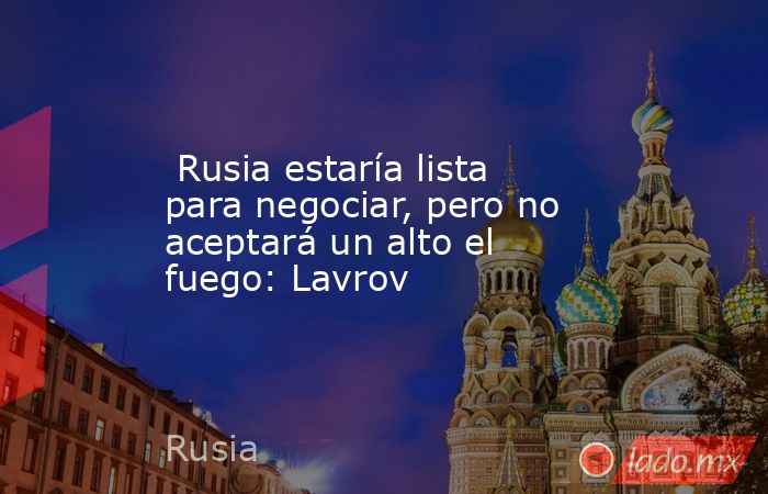  Rusia estaría lista para negociar, pero no aceptará un alto el fuego: Lavrov. Noticias en tiempo real