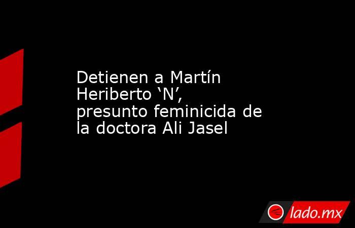 Detienen a Martín Heriberto ‘N’, presunto feminicida de la doctora Ali Jasel. Noticias en tiempo real