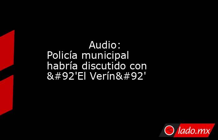             Audio: Policía municipal habría discutido con \'El Verín\'            . Noticias en tiempo real
