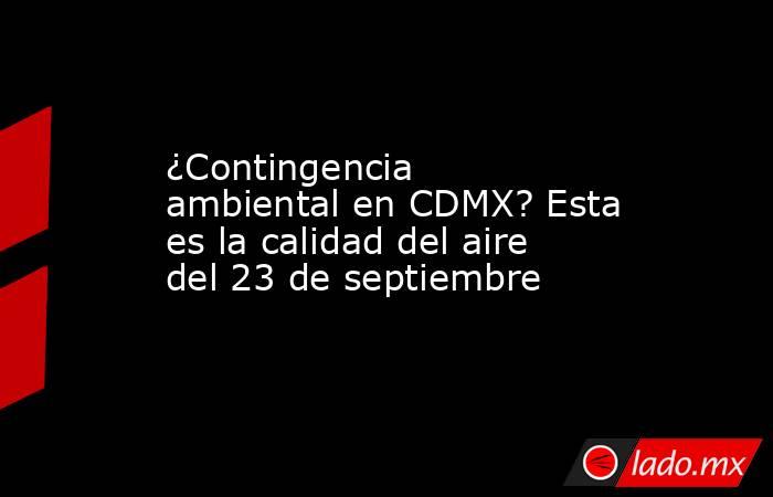 ¿Contingencia ambiental en CDMX? Esta es la calidad del aire del 23 de septiembre. Noticias en tiempo real