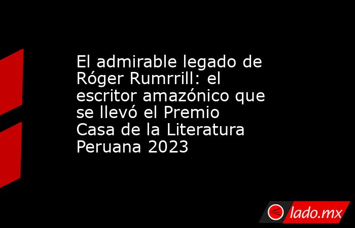 El admirable legado de Róger Rumrrill: el escritor amazónico que se llevó el Premio Casa de la Literatura Peruana 2023 . Noticias en tiempo real