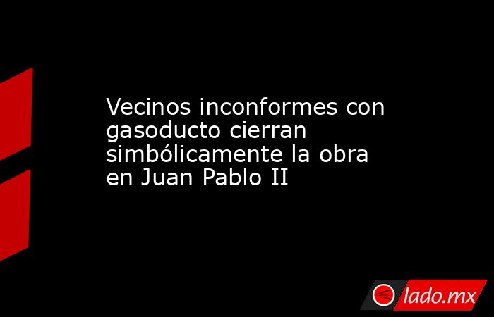 Vecinos inconformes con gasoducto cierran simbólicamente la obra en Juan Pablo II. Noticias en tiempo real