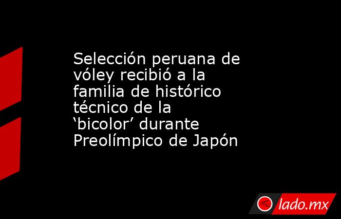 Selección peruana de vóley recibió a la familia de histórico técnico de la ‘bicolor’ durante Preolímpico de Japón. Noticias en tiempo real