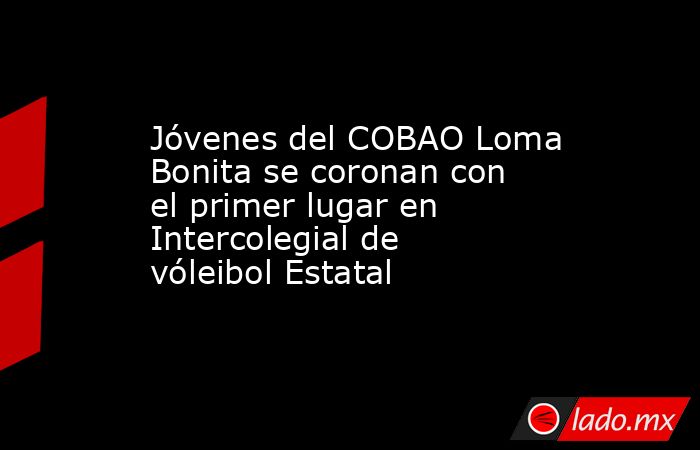 Jóvenes del COBAO Loma Bonita se coronan con el primer lugar en Intercolegial de vóleibol Estatal. Noticias en tiempo real