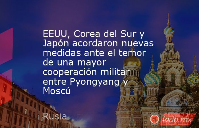 EEUU, Corea del Sur y Japón acordaron nuevas medidas ante el temor de una mayor cooperación militar entre Pyongyang y Moscú. Noticias en tiempo real