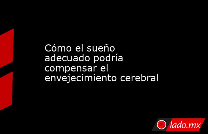 Cómo el sueño adecuado podría compensar el envejecimiento cerebral. Noticias en tiempo real