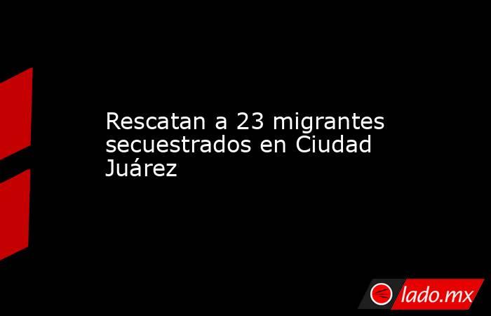 Rescatan a 23 migrantes secuestrados en Ciudad Juárez. Noticias en tiempo real