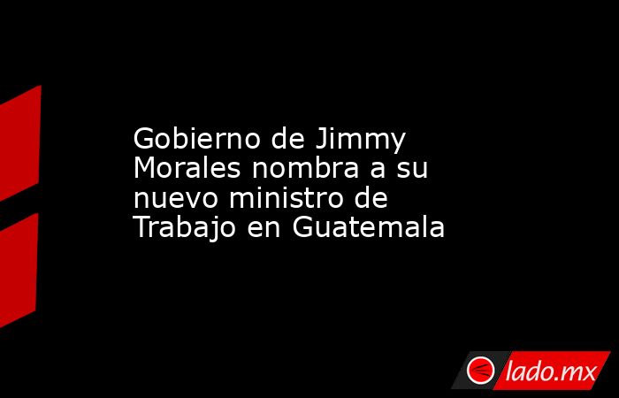 Gobierno de Jimmy Morales nombra a su nuevo ministro de Trabajo en Guatemala. Noticias en tiempo real