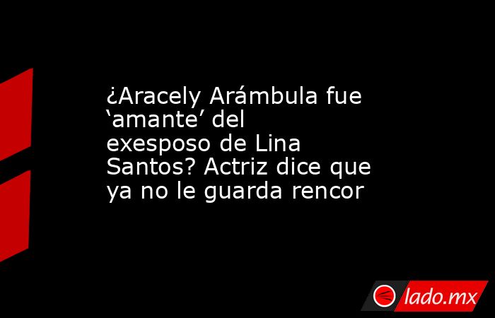 ¿Aracely Arámbula fue ‘amante’ del exesposo de Lina Santos? Actriz dice que ya no le guarda rencor. Noticias en tiempo real