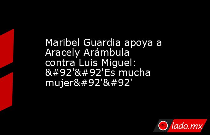 Maribel Guardia apoya a Aracely Arámbula contra Luis Miguel: \'\'Es mucha mujer\'\'. Noticias en tiempo real
