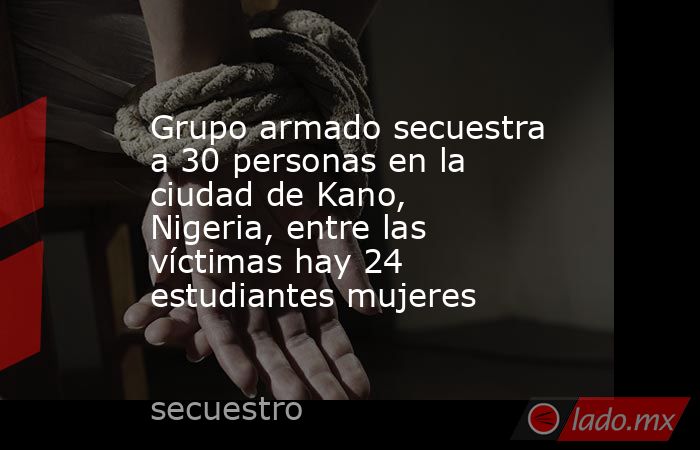 Grupo armado secuestra a 30 personas en la ciudad de Kano, Nigeria, entre las víctimas hay 24 estudiantes mujeres. Noticias en tiempo real