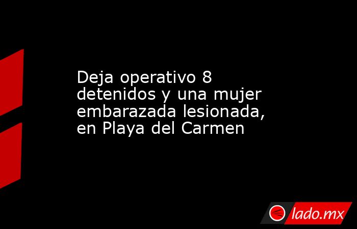 Deja operativo 8 detenidos y una mujer embarazada lesionada, en Playa del Carmen . Noticias en tiempo real