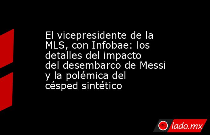 El vicepresidente de la MLS, con Infobae: los detalles del impacto del desembarco de Messi y la polémica del césped sintético. Noticias en tiempo real