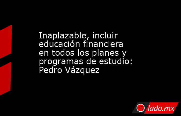 Inaplazable, incluir educación financiera en todos los planes y programas de estudio: Pedro Vázquez. Noticias en tiempo real