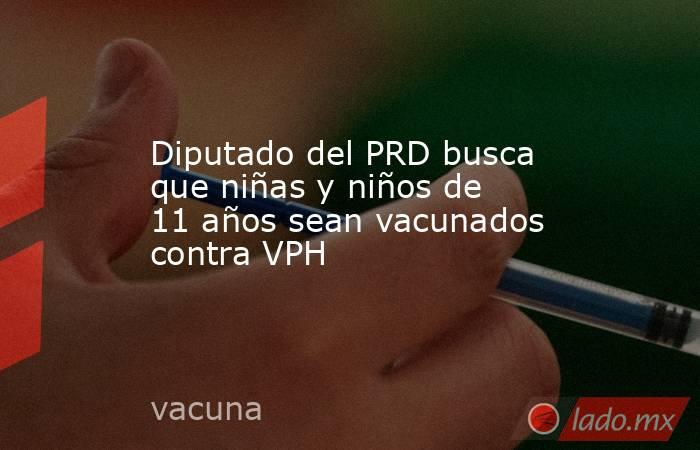 Diputado del PRD busca que niñas y niños de 11 años sean vacunados contra VPH. Noticias en tiempo real