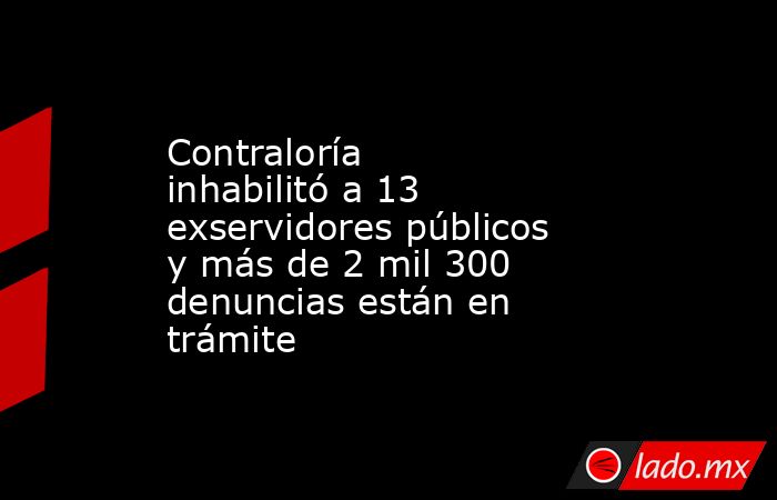 Contraloría inhabilitó a 13 exservidores públicos y más de 2 mil 300 denuncias están en trámite. Noticias en tiempo real