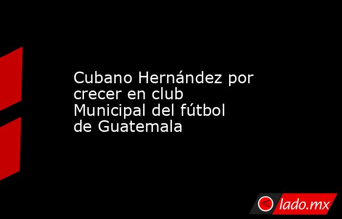 Cubano Hernández por crecer en club Municipal del fútbol de Guatemala. Noticias en tiempo real