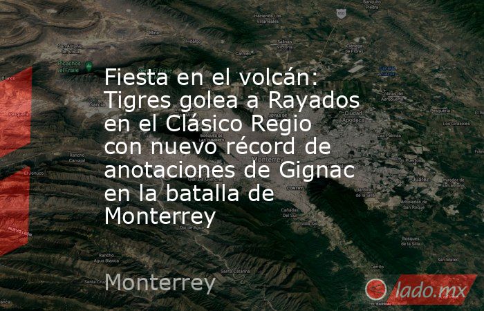 Fiesta en el volcán: Tigres golea a Rayados en el Clásico Regio con nuevo récord de anotaciones de Gignac en la batalla de Monterrey. Noticias en tiempo real