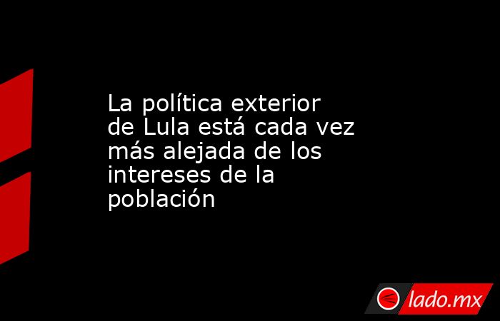 La política exterior de Lula está cada vez más alejada de los intereses de la población. Noticias en tiempo real
