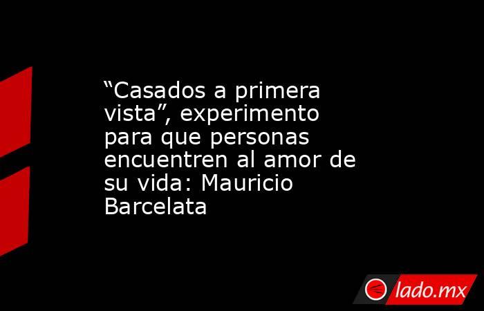 “Casados a primera vista”, experimento para que personas encuentren al amor de su vida: Mauricio Barcelata. Noticias en tiempo real