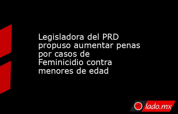 Legisladora del PRD propuso aumentar penas por casos de Feminicidio contra menores de edad. Noticias en tiempo real