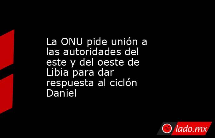 La ONU pide unión a las autoridades del este y del oeste de Libia para dar respuesta al ciclón Daniel. Noticias en tiempo real