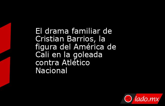El drama familiar de Cristian Barrios, la figura del América de Cali en la goleada contra Atlético Nacional. Noticias en tiempo real