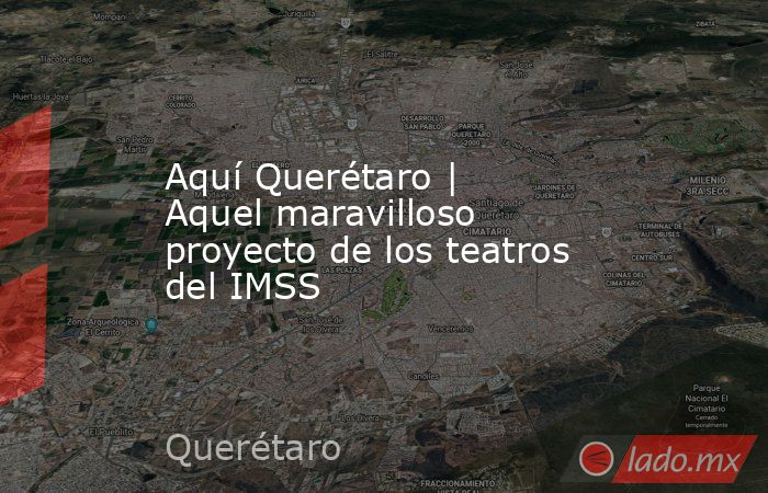 Aquí Querétaro | Aquel maravilloso proyecto de los teatros del IMSS. Noticias en tiempo real