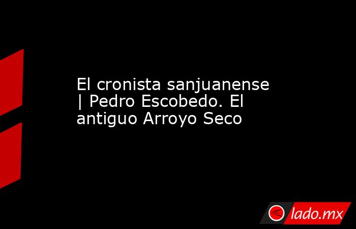 El cronista sanjuanense | Pedro Escobedo. El antiguo Arroyo Seco. Noticias en tiempo real