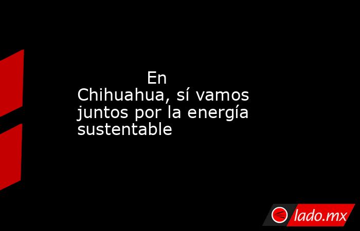            En Chihuahua, sí vamos juntos por la energía sustentable            . Noticias en tiempo real