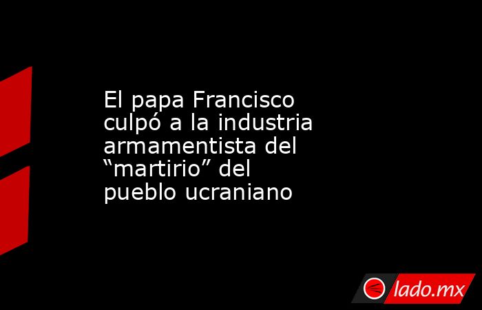 El papa Francisco culpó a la industria armamentista del “martirio” del pueblo ucraniano. Noticias en tiempo real