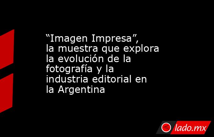 “Imagen Impresa”, la muestra que explora la evolución de la fotografía y la industria editorial en la Argentina. Noticias en tiempo real