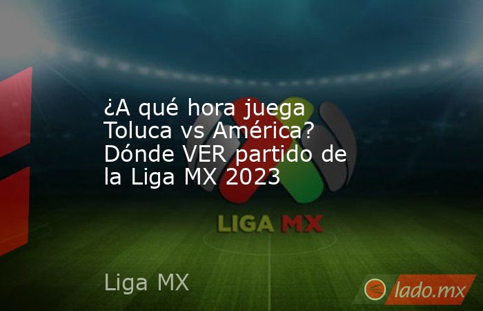 ¿A qué hora juega Toluca vs América? Dónde VER partido de la Liga MX 2023. Noticias en tiempo real