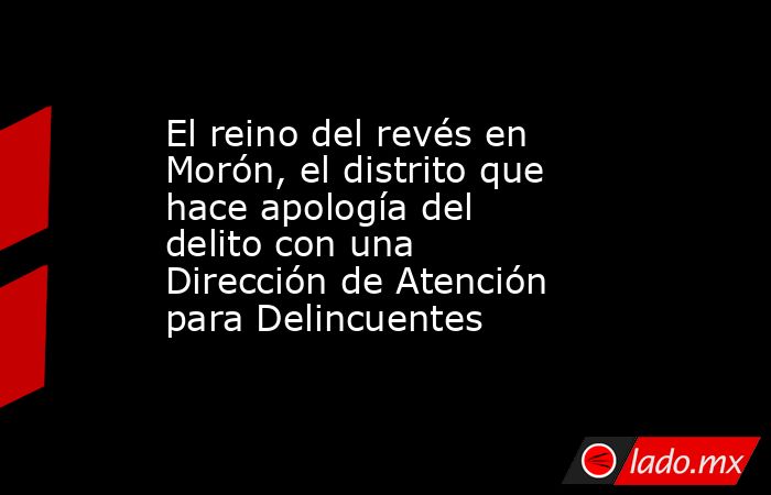 El reino del revés en Morón, el distrito que hace apología del delito con una Dirección de Atención para Delincuentes. Noticias en tiempo real