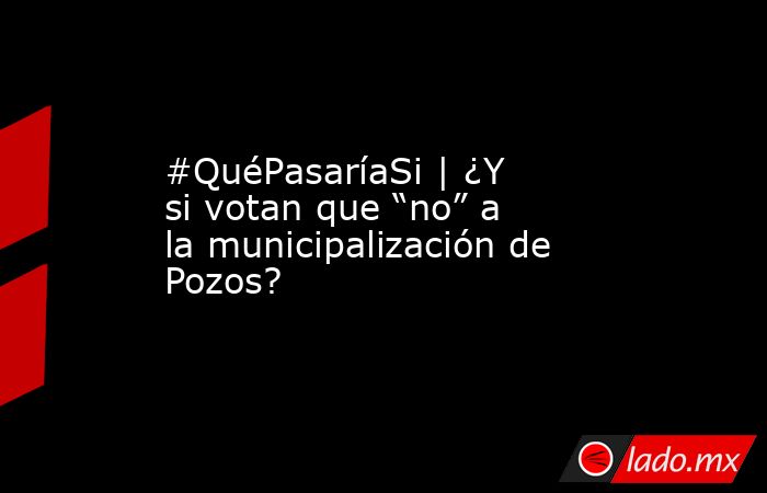 #QuéPasaríaSi | ¿Y si votan que “no” a la municipalización de Pozos?. Noticias en tiempo real