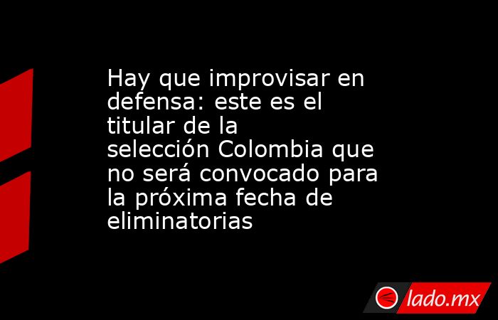 Hay que improvisar en defensa: este es el titular de la selección Colombia que no será convocado para la próxima fecha de eliminatorias. Noticias en tiempo real