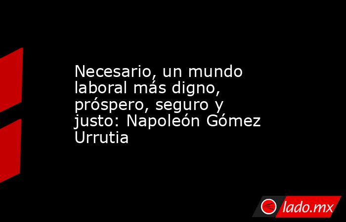 Necesario, un mundo laboral más digno, próspero, seguro y justo: Napoleón Gómez Urrutia. Noticias en tiempo real