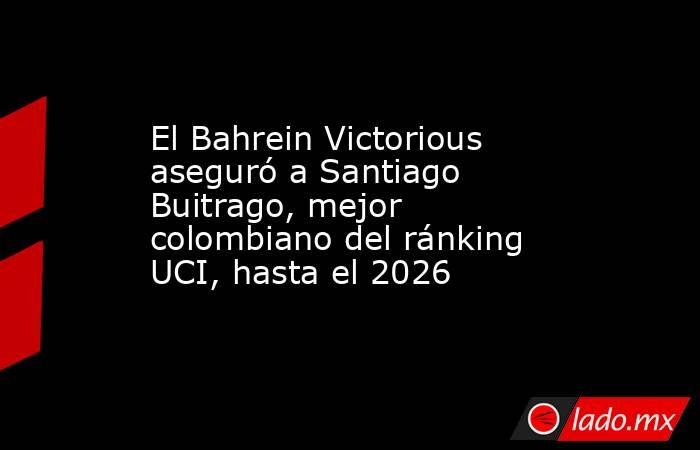 El Bahrein Victorious aseguró a Santiago Buitrago, mejor colombiano del ránking UCI, hasta el 2026. Noticias en tiempo real