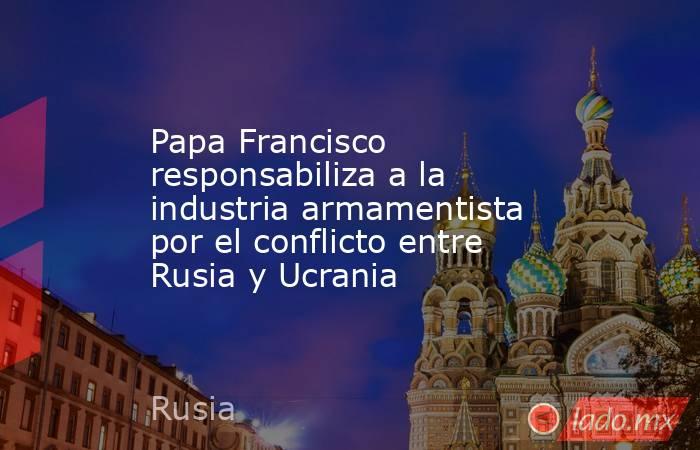 Papa Francisco responsabiliza a la industria armamentista por el conflicto entre Rusia y Ucrania. Noticias en tiempo real