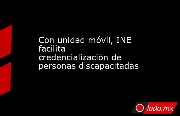 Con unidad móvil, INE facilita credencialización de personas discapacitadas. Noticias en tiempo real